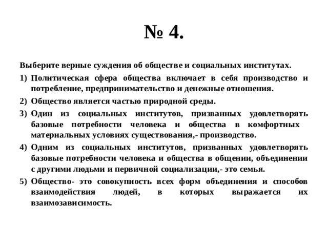 № 4. Выберите верные суждения об обществе и социальных институтах. Политическая сфера общества включает в себя производство и потребление, предпринимательство и денежные отношения. Общество является частью природной среды. Один из социальных институтов, призванных удовлетворять базовые потребности человека и общества в комфортных материальных условиях существования,- производство. Одним из социальных институтов, призванных удовлетворять базовые потребности человека и общества в общении, объединении с другими людьми и первичной социализации,- это семья. Общество- это совокупность всех форм объединения и способов взаимодействия людей, в которых выражается их взаимозависимость. 