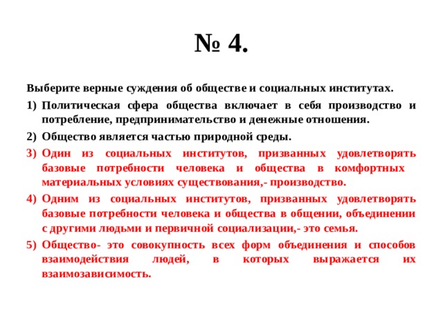 № 4. Выберите верные суждения об обществе и социальных институтах. Политическая сфера общества включает в себя производство и потребление, предпринимательство и денежные отношения. Общество является частью природной среды. Один из социальных институтов, призванных удовлетворять базовые потребности человека и общества в комфортных материальных условиях существования,- производство. Одним из социальных институтов, призванных удовлетворять базовые потребности человека и общества в общении, объединении с другими людьми и первичной социализации,- это семья. Общество- это совокупность всех форм объединения и способов взаимодействия людей, в которых выражается их взаимозависимость. 