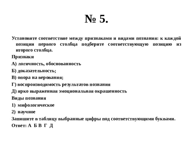 № 5. Установите соответствие между признаками и видами познания: к каждой позиции первого столбца подберите соответствующую позицию из второго столбца. Признаки А) логичность, обоснованность Б) доказательность; В) опора на верования; Г) воспроизводимость результатов познания Д) ярко выраженная эмоциональная окрашенность Виды познания мифологическое научное Запишите в таблицу выбранные цифры под соответствующими буквами. Ответ: А Б В Г Д 