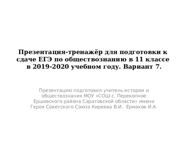 Презентация-тренажёр для подготовки к сдаче ЕГЭ по обществознанию в 11 классе в 2019-2020 учебном году. Вариант 7. Презентацию подготовил учитель истории и обществознания МОУ «СОШ с. Перекопное Ершовского района Саратовской области» имени Героя Советского Союза Киреева В.И. Ермаков И.А. 