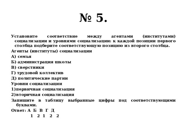 № 5. Установите соответствие между агентами (институтами) социализации и уровнями социализации: к каждой позиции первого столбца подберите соответствующую позицию из второго столбца. Агенты (институты) социализации А) семья Б) администрация школы В) сверстники Г) трудовой коллектив Д) политические партии Уровни социализации первичная социализация вторичная социализация Запишите в таблицу выбранные цифры под соответствующими буквами. Ответ: А Б В Г Д  1 2 1 2 2 