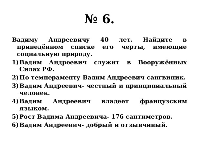 № 6. Вадиму Андреевичу 40 лет. Найдите в приведённом списке его черты, имеющие социальную природу. Вадим Андреевич служит в Вооружённых Силах РФ. По темпераменту Вадим Андреевич сангвиник. Вадим Андреевич- честный и принципиальный человек. Вадим Андреевич владеет французским языком. Рост Вадима Андреевича- 176 сантиметров. Вадим Андреевич- добрый и отзывчивый. 