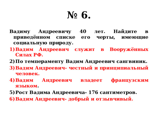 № 6. Вадиму Андреевичу 40 лет. Найдите в приведённом списке его черты, имеющие социальную природу. Вадим Андреевич служит в Вооружённых Силах РФ. По темпераменту Вадим Андреевич сангвиник. Вадим Андреевич- честный и принципиальный человек. Вадим Андреевич владеет французским языком . Рост Вадима Андреевича- 176 сантиметров. Вадим Андреевич- добрый и отзывчивый. 