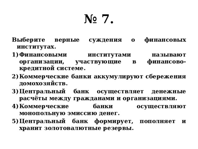 № 7. Выберите верные суждения о финансовых институтах. Финансовыми институтами называют организации, участвующие в финансово-кредитной системе. Коммерческие банки аккумулируют сбережения домохозяйств. Центральный банк осуществляет денежные расчёты между гражданами и организациями. Коммерческие банки осуществляют монопольную эмиссию денег. Центральный банк формирует, пополняет и хранит золотовалютные резервы. 