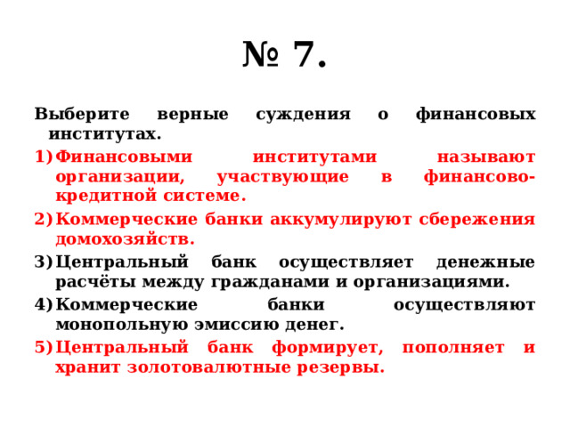 № 7. Выберите верные суждения о финансовых институтах. Финансовыми институтами называют организации, участвующие в финансово-кредитной системе. Коммерческие банки аккумулируют сбережения домохозяйств. Центральный банк осуществляет денежные расчёты между гражданами и организациями. Коммерческие банки осуществляют монопольную эмиссию денег. Центральный банк формирует, пополняет и хранит золотовалютные резервы. 