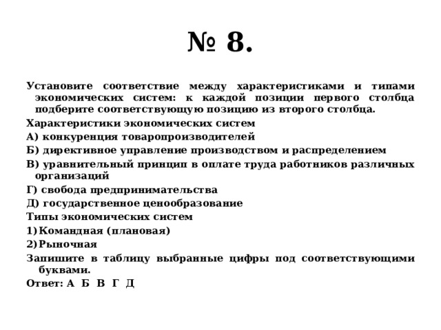 № 8. Установите соответствие между характеристиками и типами экономических систем: к каждой позиции первого столбца подберите соответствующую позицию из второго столбца. Характеристики экономических систем А) конкуренция товаропроизводителей Б) директивное управление производством и распределением В) уравнительный принцип в оплате труда работников различных организаций Г) свобода предпринимательства Д) государственное ценообразование Типы экономических систем Командная (плановая) Рыночная Запишите в таблицу выбранные цифры под соответствующими буквами. Ответ: А Б В Г Д 