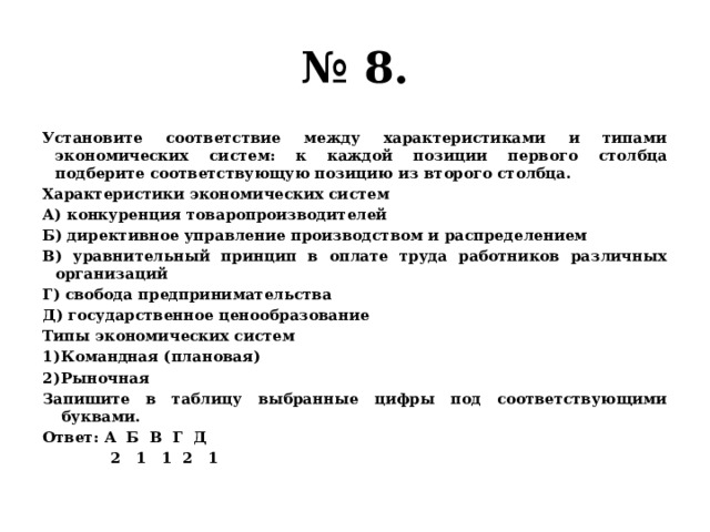 № 8. Установите соответствие между характеристиками и типами экономических систем: к каждой позиции первого столбца подберите соответствующую позицию из второго столбца. Характеристики экономических систем А) конкуренция товаропроизводителей Б) директивное управление производством и распределением В) уравнительный принцип в оплате труда работников различных организаций Г) свобода предпринимательства Д) государственное ценообразование Типы экономических систем Командная (плановая) Рыночная Запишите в таблицу выбранные цифры под соответствующими буквами. Ответ: А Б В Г Д  2 1 1 2 1 