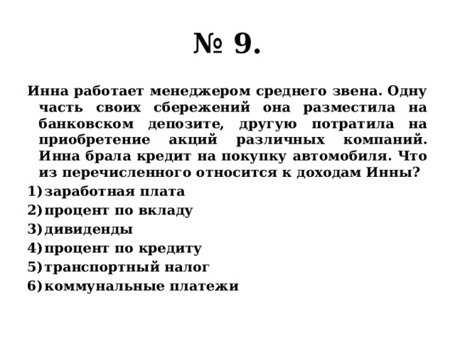 № 9. Инна работает менеджером среднего звена. Одну часть своих сбережений она разместила на банковском депозите, другую потратила на приобретение акций различных компаний. Инна брала кредит на покупку автомобиля. Что из перечисленного относится к доходам Инны? заработная плата процент по вкладу дивиденды процент по кредиту транспортный налог коммунальные платежи 