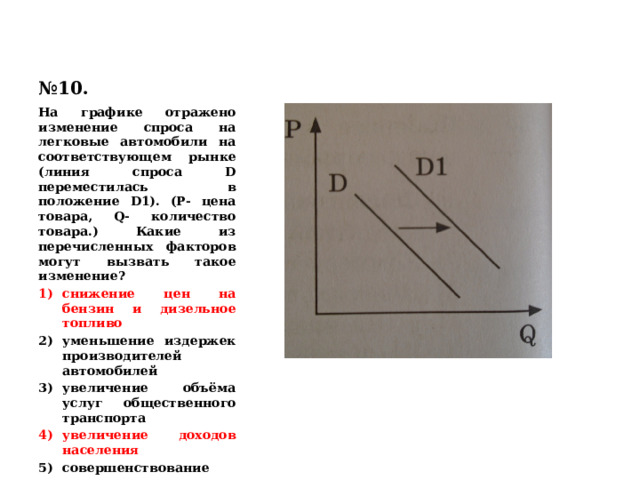 № 10. На графике отражено изменение спроса на легковые автомобили на соответствующем рынке (линия спроса D переместилась в положение D1). (Р- цена товара, Q- количество товара.) Какие из перечисленных факторов могут вызвать такое изменение? снижение цен на бензин и дизельное топливо уменьшение издержек производителей автомобилей увеличение объёма услуг общественного транспорта увеличение доходов населения совершенствование технологии производства автомобилей 