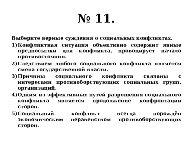 № 11. Выберите верные суждения о социальных конфликтах. Конфликтная ситуация объективно содержит явные предпосылки для конфликта, провоцирует начало противостояния. Следствием любого социального конфликта является смена государственной власти. Причины социального конфликта связаны с интересами противоборствующих социальных групп, организаций. Одним из эффективных путей разрешения социального конфликта является продолжение конфронтации сторон. Социальный конфликт всегда порождён экономическим неравенством противоборствующих сторон. 