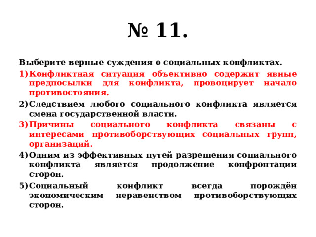 № 11. Выберите верные суждения о социальных конфликтах. Конфликтная ситуация объективно содержит явные предпосылки для конфликта, провоцирует начало противостояния. Следствием любого социального конфликта является смена государственной власти. Причины социального конфликта связаны с интересами противоборствующих социальных групп, организаций. Одним из эффективных путей разрешения социального конфликта является продолжение конфронтации сторон. Социальный конфликт всегда порождён экономическим неравенством противоборствующих сторон. 