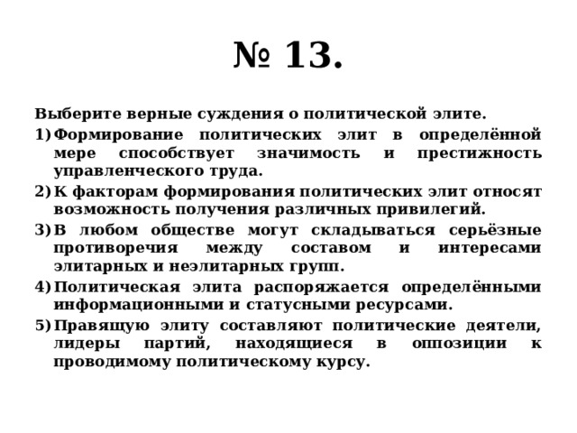 № 13. Выберите верные суждения о политической элите. Формирование политических элит в определённой мере способствует значимость и престижность управленческого труда. К факторам формирования политических элит относят возможность получения различных привилегий. В любом обществе могут складываться серьёзные противоречия между составом и интересами элитарных и неэлитарных групп. Политическая элита распоряжается определёнными информационными и статусными ресурсами. Правящую элиту составляют политические деятели, лидеры партий, находящиеся в оппозиции к проводимому политическому курсу. 