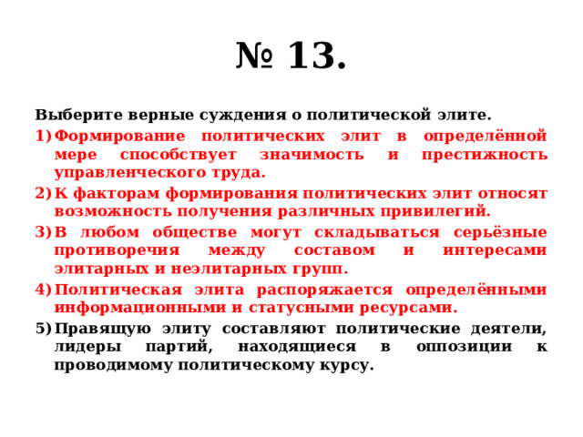 № 13. Выберите верные суждения о политической элите. Формирование политических элит в определённой мере способствует значимость и престижность управленческого труда. К факторам формирования политических элит относят возможность получения различных привилегий. В любом обществе могут складываться серьёзные противоречия между составом и интересами элитарных и неэлитарных групп. Политическая элита распоряжается определёнными информационными и статусными ресурсами. Правящую элиту составляют политические деятели, лидеры партий, находящиеся в оппозиции к проводимому политическому курсу. 