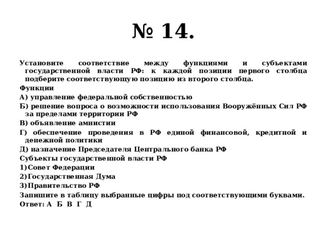 № 14. Установите соответствие между функциями и субъектами государственной власти РФ: к каждой позиции первого столбца подберите соответствующую позицию из второго столбца. Функции А) управление федеральной собственностью Б) решение вопроса о возможности использования Вооружённых Сил РФ за пределами территории РФ В) объявление амнистии Г) обеспечение проведения в РФ единой финансовой, кредитной и денежной политики Д) назначение Председателя Центрального банка РФ Субъекты государственной власти РФ Совет Федерации Государственная Дума Правительство РФ Запишите в таблицу выбранные цифры под соответствующими буквами. Ответ: А Б В Г Д 