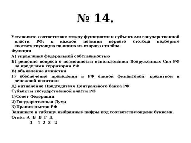 № 14. Установите соответствие между функциями и субъектами государственной власти РФ: к каждой позиции первого столбца подберите соответствующую позицию из второго столбца. Функции А) управление федеральной собственностью Б) решение вопроса о возможности использования Вооружённых Сил РФ за пределами территории РФ В) объявление амнистии Г) обеспечение проведения в РФ единой финансовой, кредитной и денежной политики Д) назначение Председателя Центрального банка РФ Субъекты государственной власти РФ Совет Федерации Государственная Дума Правительство РФ Запишите в таблицу выбранные цифры под соответствующими буквами. Ответ: А Б В Г Д  3 1 2 3 2 