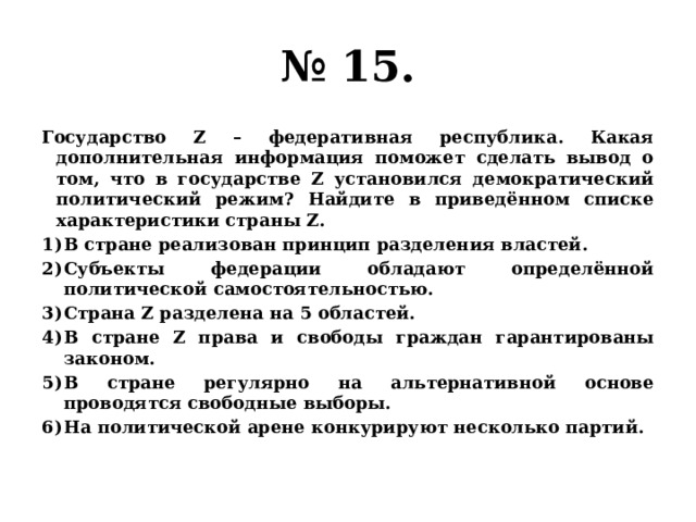 № 15. Государство Z – федеративная республика. Какая дополнительная информация поможет сделать вывод о том, что в государстве Z установился демократический политический режим? Найдите в приведённом списке характеристики страны Z. В стране реализован принцип разделения властей. Субъекты федерации обладают определённой политической самостоятельностью. Страна Z разделена на 5 областей. В стране Z права и свободы граждан гарантированы законом. В стране регулярно на альтернативной основе проводятся свободные выборы. На политической арене конкурируют несколько партий. 