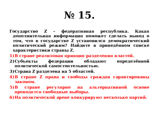 № 15. Государство Z – федеративная республика. Какая дополнительная информация поможет сделать вывод о том, что в государстве Z установился демократический политический режим? Найдите в приведённом списке характеристики страны Z. В стране реализован принцип разделения властей. Субъекты федерации обладают определённой политической самостоятельностью. Страна Z разделена на 5 областей. В стране Z права и свободы граждан гарантированы законом. В стране регулярно на альтернативной основе проводятся свободные выборы. На политической арене конкурируют несколько партий. 