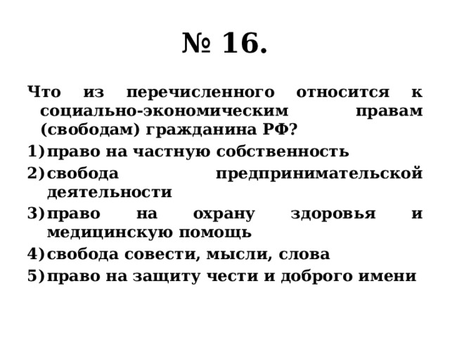 № 16. Что из перечисленного относится к социально-экономическим правам (свободам) гражданина РФ? право на частную собственность свобода предпринимательской деятельности право на охрану здоровья и медицинскую помощь свобода совести, мысли, слова право на защиту чести и доброго имени 