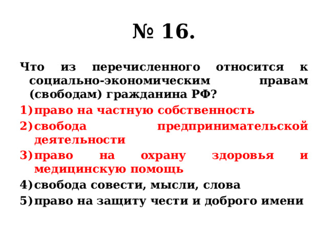 № 16. Что из перечисленного относится к социально-экономическим правам (свободам) гражданина РФ? право на частную собственность свобода предпринимательской деятельности право на охрану здоровья и медицинскую помощь свобода совести, мысли, слова право на защиту чести и доброго имени 