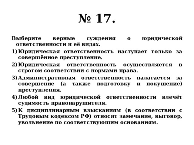 № 17. Выберите верные суждения о юридической ответственности и её видах. Юридическая ответственность наступает только за совершённое преступление. Юридическая ответственность осуществляется в строгом соответствии с нормами права. Административная ответственность налагается за совершение (а также подготовку и покушение) преступления. Любой вид юридической ответственности влечёт судимость правонарушителя. К дисциплинарным взысканиям (в соответствии с Трудовым кодексом РФ) относят замечание, выговор, увольнение по соответствующим основаниям. 