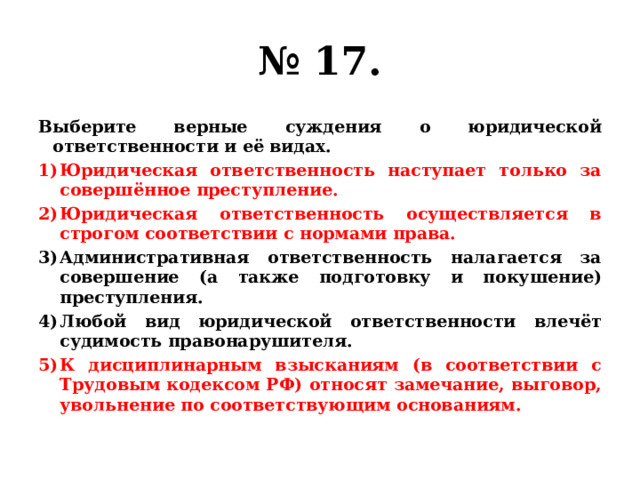 № 17. Выберите верные суждения о юридической ответственности и её видах. Юридическая ответственность наступает только за совершённое преступление. Юридическая ответственность осуществляется в строгом соответствии с нормами права. Административная ответственность налагается за совершение (а также подготовку и покушение) преступления. Любой вид юридической ответственности влечёт судимость правонарушителя. К дисциплинарным взысканиям (в соответствии с Трудовым кодексом РФ) относят замечание, выговор, увольнение по соответствующим основаниям. 