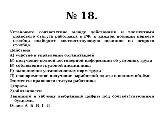 № 18. Установите соответствие между действиями и элементами правового статуса работника в РФ: к каждой позиции первого столбца подберите соответствующую позицию из второго столбца. Действия А) участие в управлении организацией Б) получение полной достоверной информации об условиях труда В) соблюдение трудовой дисциплины Г) выполнение установленных норм труда Д) своевременное получение заработной платы в полном объёме Элементы правового статуса работника права обязанности Запишите в таблицу выбранные цифры под соответствующими буквами. Ответ: А Б В Г Д 