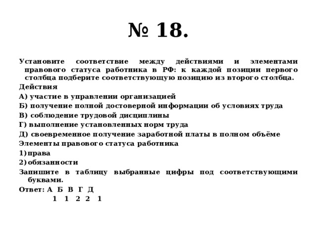 № 18. Установите соответствие между действиями и элементами правового статуса работника в РФ: к каждой позиции первого столбца подберите соответствующую позицию из второго столбца. Действия А) участие в управлении организацией Б) получение полной достоверной информации об условиях труда В) соблюдение трудовой дисциплины Г) выполнение установленных норм труда Д) своевременное получение заработной платы в полном объёме Элементы правового статуса работника права обязанности Запишите в таблицу выбранные цифры под соответствующими буквами. Ответ: А Б В Г Д  1 1 2 2 1 