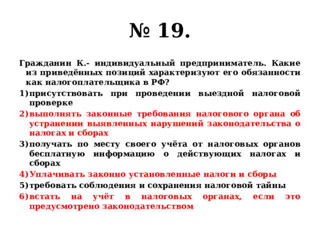 № 19. Гражданин К.- индивидуальный предприниматель. Какие из приведённых позиций характеризуют его обязанности как налогоплательщика в РФ? присутствовать при проведении выездной налоговой проверке выполнять законные требования налогового органа об устранении выявленных нарушений законодательства о налогах и сборах получать по месту своего учёта от налоговых органов бесплатную информацию о действующих налогах и сборах Уплачивать законно установленные налоги и сборы требовать соблюдения и сохранения налоговой тайны встать на учёт в налоговых органах, если это предусмотрено законодательством 