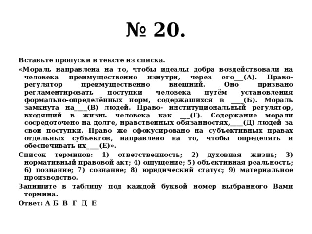 № 20. Вставьте пропуски в тексте из списка. «Мораль направлена на то, чтобы идеалы добра воздействовали на человека преимущественно изнутри, через его___(А). Право- регулятор преимущественно внешний. Оно призвано регламентировать поступки человека путём установления формально-определённых норм, содержащихся в ____(Б). Мораль замкнута на____(В) людей. Право- институциональный регулятор, входящий в жизнь человека как ___(Г). Содержание морали сосредоточено на долге, нравственных обязанностях,____(Д) людей за свои поступки. Право же сфокусировано на субъективных правах отдельных субъектов, направлено на то, чтобы определять и обеспечивать их____(Е)». Список терминов: 1) ответственность; 2) духовная жизнь; 3) нормативный правовой акт; 4) ощущение; 5) объективная реальность; 6) познание; 7) сознание; 8) юридический статус; 9) материальное производство. Запишите в таблицу под каждой буквой номер выбранного Вами термина. Ответ: А Б В Г Д Е 