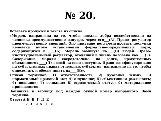 № 20. Вставьте пропуски в тексте из списка. «Мораль направлена на то, чтобы идеалы добра воздействовали на человека преимущественно изнутри, через его___(А). Право- регулятор преимущественно внешний. Оно призвано регламентировать поступки человека путём установления формально-определённых норм, содержащихся в ____(Б). Мораль замкнута на____(В) людей. Право- институциональный регулятор, входящий в жизнь человека как ___(Г). Содержание морали сосредоточено на долге, нравственных обязанностях,____(Д) людей за свои поступки. Право же сфокусировано на субъективных правах отдельных субъектов, направлено на то, чтобы определять и обеспечивать их____(Е)». Список терминов: 1) ответственность; 2) духовная жизнь; 3) нормативный правовой акт; 4) ощущение; 5) объективная реальность; 6) познание; 7) сознание; 8) юридический статус; 9) материальное производство. Запишите в таблицу под каждой буквой номер выбранного Вами термина. Ответ: А Б В Г Д Е  7 3 2 5 1 8 