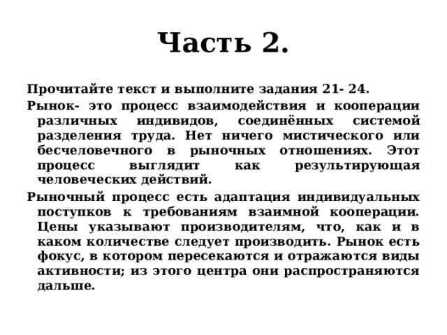 Часть 2. Прочитайте текст и выполните задания 21- 24. Рынок- это процесс взаимодействия и кооперации различных индивидов, соединённых системой разделения труда. Нет ничего мистического или бесчеловечного в рыночных отношениях. Этот процесс выглядит как результирующая человеческих действий. Рыночный процесс есть адаптация индивидуальных поступков к требованиям взаимной кооперации. Цены указывают производителям, что, как и в каком количестве следует производить. Рынок есть фокус, в котором пересекаются и отражаются виды активности; из этого центра они распространяются дальше. 