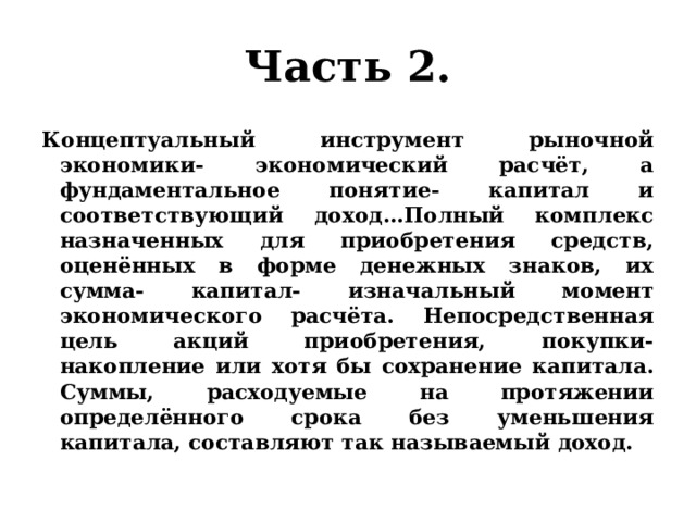 Часть 2. Концептуальный инструмент рыночной экономики- экономический расчёт, а фундаментальное понятие- капитал и соответствующий доход…Полный комплекс назначенных для приобретения средств, оценённых в форме денежных знаков, их сумма- капитал- изначальный момент экономического расчёта. Непосредственная цель акций приобретения, покупки- накопление или хотя бы сохранение капитала. Суммы, расходуемые на протяжении определённого срока без уменьшения капитала, составляют так называемый доход. 