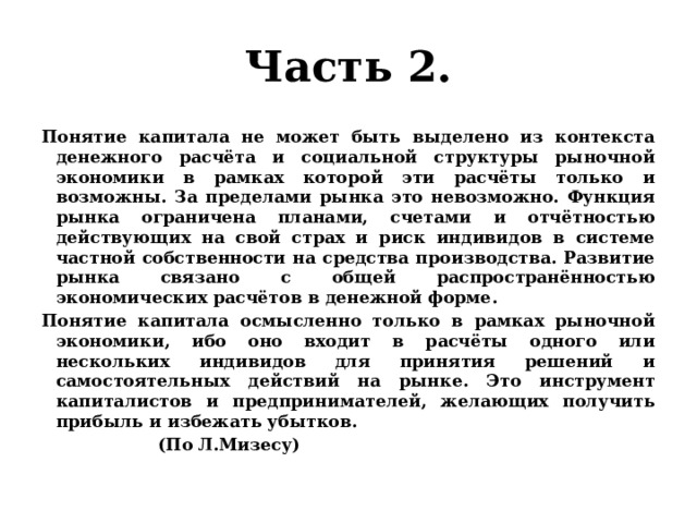 Часть 2. Понятие капитала не может быть выделено из контекста денежного расчёта и социальной структуры рыночной экономики в рамках которой эти расчёты только и возможны. За пределами рынка это невозможно. Функция рынка ограничена планами, счетами и отчётностью действующих на свой страх и риск индивидов в системе частной собственности на средства производства. Развитие рынка связано с общей распространённостью экономических расчётов в денежной форме. Понятие капитала осмысленно только в рамках рыночной экономики, ибо оно входит в расчёты одного или нескольких индивидов для принятия решений и самостоятельных действий на рынке. Это инструмент капиталистов и предпринимателей, желающих получить прибыль и избежать убытков.  (По Л.Мизесу) 