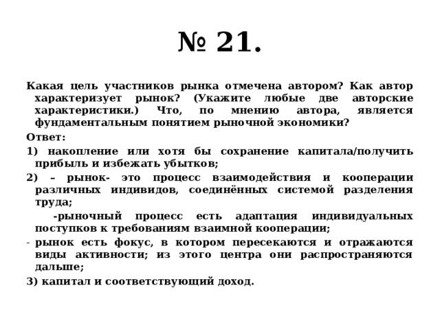 № 21. Какая цель участников рынка отмечена автором? Как автор характеризует рынок? (Укажите любые две авторские характеристики.) Что, по мнению автора, является фундаментальным понятием рыночной экономики? Ответ: 1) накопление или хотя бы сохранение капитала/получить прибыль и избежать убытков; 2) – рынок- это процесс взаимодействия и кооперации различных индивидов, соединённых системой разделения труда;  -рыночный процесс есть адаптация индивидуальных поступков к требованиям взаимной кооперации; рынок есть фокус, в котором пересекаются и отражаются виды активности; из этого центра они распространяются дальше; 3) капитал и соответствующий доход. 