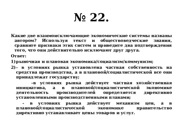 № 22. Какие две взаимоисключающие экономические системы названы автором? Используя текст и обществоведческие знания, сравните признаки этих систем и приведите два подтверждения того, что они действительно исключают друг друга. Ответ: рыночная и плановая экономика/социализм/коммунизм; - в условиях рынка установлена частная собственность на средства производства, а в плановой/социалистической все они принадлежат государству;  -в условиях рынка действует частная хозяйственная инициатива, а в плановой/социалистической экономике деятельность производителей определяется директивно установленными производственными планами;  - в условиях рынка действует механизм цен, а в плановой/социалистической экономике правительство директивно устанавливает цены товаров и услуг. 