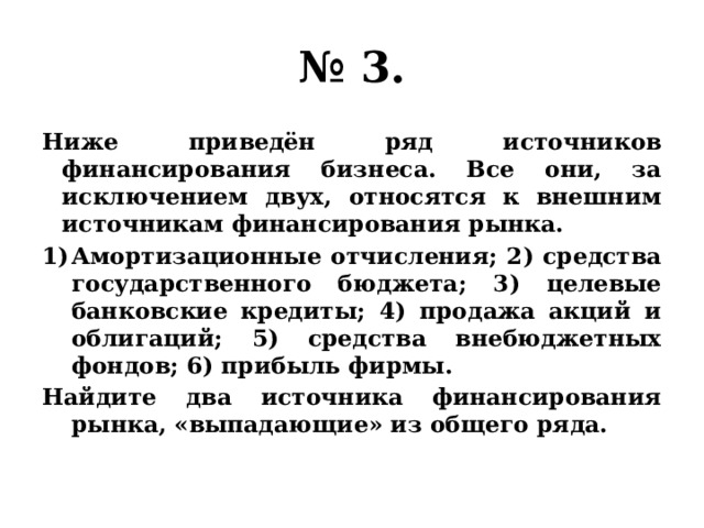 № 3. Ниже приведён ряд источников финансирования бизнеса. Все они, за исключением двух, относятся к внешним источникам финансирования рынка. Амортизационные отчисления; 2) средства государственного бюджета; 3) целевые банковские кредиты; 4) продажа акций и облигаций; 5) средства внебюджетных фондов; 6) прибыль фирмы. Найдите два источника финансирования рынка, «выпадающие» из общего ряда. 