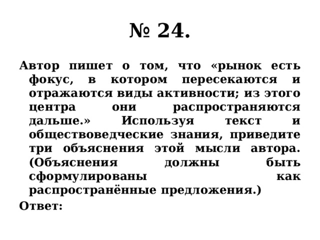 № 24. Автор пишет о том, что «рынок есть фокус, в котором пересекаются и отражаются виды активности; из этого центра они распространяются дальше.» Используя текст и обществоведческие знания, приведите три объяснения этой мысли автора. (Объяснения должны быть сформулированы как распространённые предложения.) Ответ: 