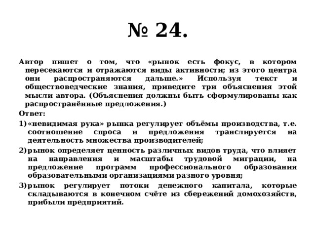 № 24. Автор пишет о том, что «рынок есть фокус, в котором пересекаются и отражаются виды активности; из этого центра они распространяются дальше.» Используя текст и обществоведческие знания, приведите три объяснения этой мысли автора. (Объяснения должны быть сформулированы как распространённые предложения.) Ответ: «невидимая рука» рынка регулирует объёмы производства, т.е. соотношение спроса и предложения транслируется на деятельность множества производителей; рынок определяет ценность различных видов труда, что влияет на направления и масштабы трудовой миграции, на предложение программ профессионального образования образовательными организациями разного уровня; рынок регулирует потоки денежного капитала, которые складываются в конечном счёте из сбережений домохозяйств, прибыли предприятий. 