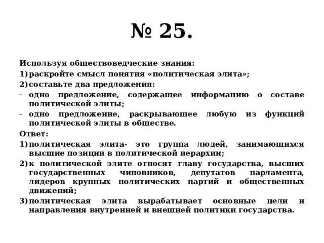 № 25. Используя обществоведческие знания: раскройте смысл понятия «политическая элита»; составьте два предложения: одно предложение, содержащее информацию о составе политической элиты; одно предложение, раскрывающее любую из функций политической элиты в обществе. Ответ: политическая элита- это группа людей, занимающихся высшие позиции в политической иерархии; к политической элите относят главу государства, высших государственных чиновников, депутатов парламента, лидеров крупных политических партий и общественных движений; политическая элита вырабатывает основные цели и направления внутренней и внешней политики государства. 