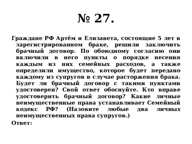 № 27. Граждане РФ Артём и Елизавета, состоящие 5 лет в зарегистрированном браке, решили заключить брачный договор. По обоюдному согласию они включили в него пункты о порядке несения каждым из них семейных расходов, а также определили имущество, которое будет передано каждому из супругов в случае расторжения брака. Будет ли брачный договор с такими пунктами удостоверен? Свой ответ обоснуйте. Кто вправе удостоверить брачный договор? Какие личные неимущественные права устанавливает Семейный кодекс РФ? (Назовите любые два личных неимущественных права супругов.) Ответ: 