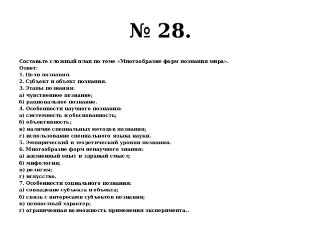 № 28. Составьте сложный план по теме «Многообразие форм познания мира». Ответ: Цели познания. Субъект и объект познания. Этапы познания: а) чувственное познание; б) рациональное познание. 4. Особенности научного познания: а) системность и обоснованность; б) объективность; в) наличие специальных методов познания; г) использование специального языка науки. 5. Эмпирический и теоретический уровни познания. 6. Многообразие форм ненаучного знания: а) жизненный опыт и здравый смысл; б) мифология; в) религия; г) искусство. 7. Особенности социального познания: а) совпадение субъекта и объекта; б) связь с интересами субъектов познания; в) ценностный характер; г) ограниченная возможность применения эксперимента.. 