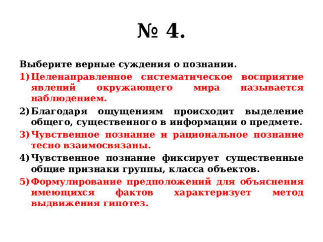 № 4. Выберите верные суждения о познании. Целенаправленное систематическое восприятие явлений окружающего мира называется наблюдением. Благодаря ощущениям происходит выделение общего, существенного в информации о предмете. Чувственное познание и рациональное познание тесно взаимосвязаны. Чувственное познание фиксирует существенные общие признаки группы, класса объектов. Формулирование предположений для объяснения имеющихся фактов характеризует метод выдвижения гипотез. 