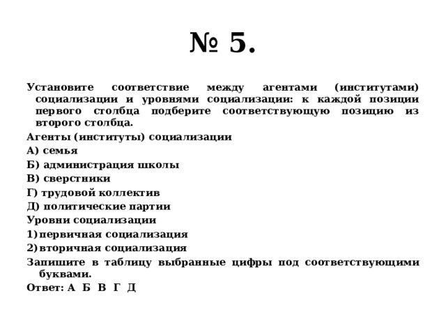 № 5. Установите соответствие между агентами (институтами) социализации и уровнями социализации: к каждой позиции первого столбца подберите соответствующую позицию из второго столбца. Агенты (институты) социализации А) семья Б) администрация школы В) сверстники Г) трудовой коллектив Д) политические партии Уровни социализации первичная социализация вторичная социализация Запишите в таблицу выбранные цифры под соответствующими буквами. Ответ: А Б В Г Д 