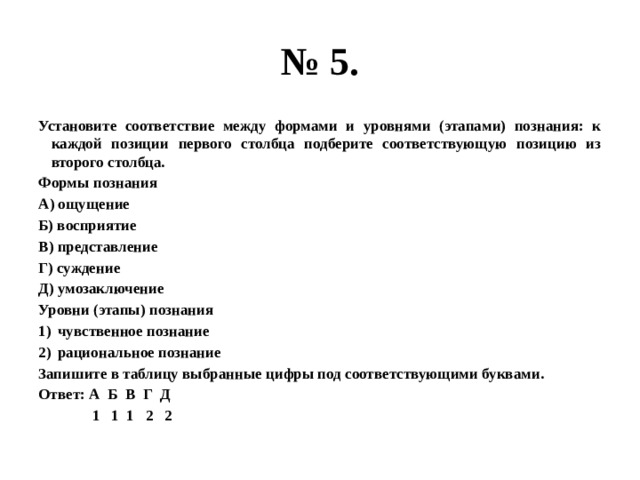 № 5. Установите соответствие между формами и уровнями (этапами) познания: к каждой позиции первого столбца подберите соответствующую позицию из второго столбца. Формы познания А) ощущение Б) восприятие В) представление Г) суждение Д) умозаключение Уровни (этапы) познания чувственное познание рациональное познание Запишите в таблицу выбранные цифры под соответствующими буквами. Ответ: А Б В Г Д  1 1 1 2 2 