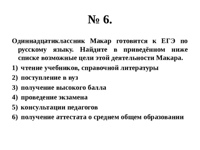 № 6. Одиннадцатиклассник Макар готовится к ЕГЭ по русскому языку. Найдите в приведённом ниже списке возможные цели этой деятельности Макара. чтение учебников, справочной литературы поступление в вуз получение высокого балла проведение экзамена консультации педагогов получение аттестата о среднем общем образовании 