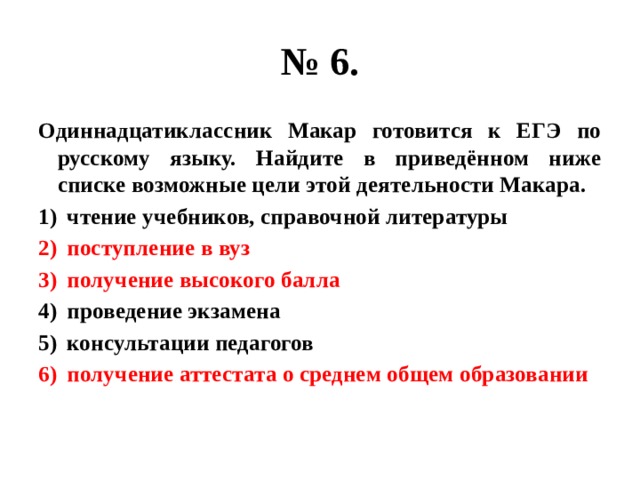 № 6. Одиннадцатиклассник Макар готовится к ЕГЭ по русскому языку. Найдите в приведённом ниже списке возможные цели этой деятельности Макара. чтение учебников, справочной литературы поступление в вуз получение высокого балла проведение экзамена консультации педагогов получение аттестата о среднем общем образовании 