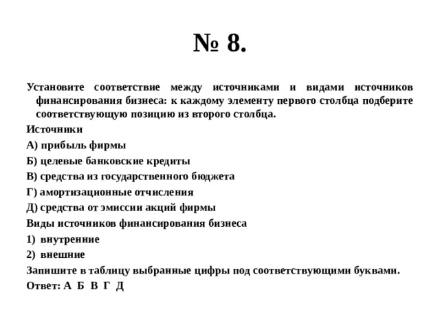 № 8. Установите соответствие между источниками и видами источников финансирования бизнеса: к каждому элементу первого столбца подберите соответствующую позицию из второго столбца. Источники А) прибыль фирмы Б) целевые банковские кредиты В) средства из государственного бюджета Г) амортизационные отчисления Д) средства от эмиссии акций фирмы Виды источников финансирования бизнеса внутренние внешние Запишите в таблицу выбранные цифры под соответствующими буквами. Ответ: А Б В Г Д 