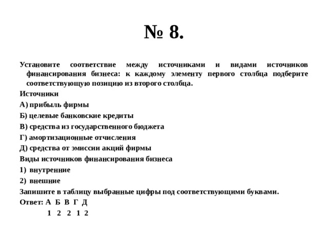 № 8. Установите соответствие между источниками и видами источников финансирования бизнеса: к каждому элементу первого столбца подберите соответствующую позицию из второго столбца. Источники А) прибыль фирмы Б) целевые банковские кредиты В) средства из государственного бюджета Г) амортизационные отчисления Д) средства от эмиссии акций фирмы Виды источников финансирования бизнеса внутренние внешние Запишите в таблицу выбранные цифры под соответствующими буквами. Ответ: А Б В Г Д  1 2 2 1 2 