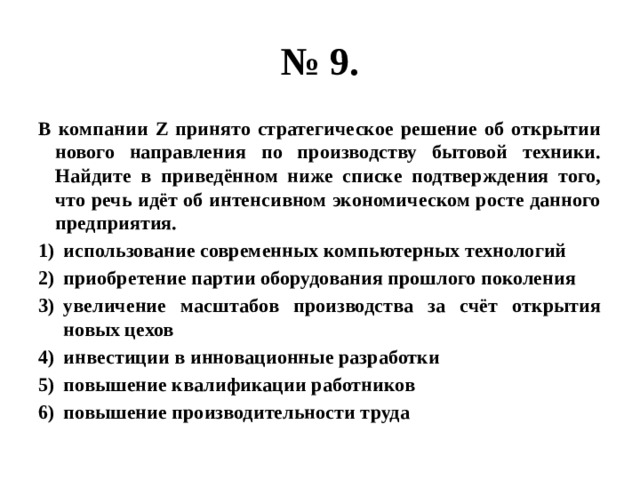 № 9. В компании Z принято стратегическое решение об открытии нового направления по производству бытовой техники. Найдите в приведённом ниже списке подтверждения того, что речь идёт об интенсивном экономическом росте данного предприятия. использование современных компьютерных технологий приобретение партии оборудования прошлого поколения увеличение масштабов производства за счёт открытия новых цехов инвестиции в инновационные разработки повышение квалификации работников повышение производительности труда 