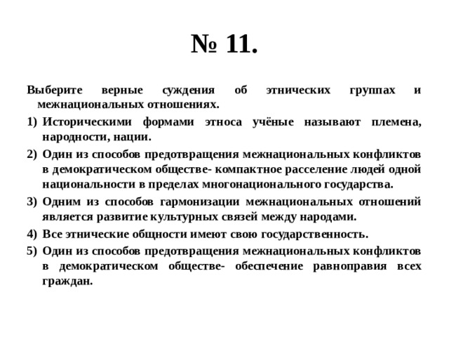 № 11. Выберите верные суждения об этнических группах и межнациональных отношениях. Историческими формами этноса учёные называют племена, народности, нации. Один из способов предотвращения межнациональных конфликтов в демократическом обществе- компактное расселение людей одной национальности в пределах многонационального государства. Одним из способов гармонизации межнациональных отношений является развитие культурных связей между народами. Все этнические общности имеют свою государственность. Один из способов предотвращения межнациональных конфликтов в демократическом обществе- обеспечение равноправия всех граждан. 